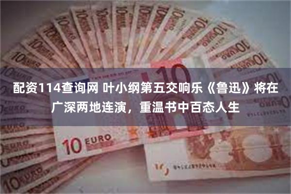 配资114查询网 叶小纲第五交响乐《鲁迅》将在广深两地连演，重温书中百态人生